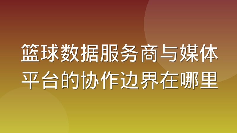 篮球数据服务商与媒体平台的协作边界在哪里